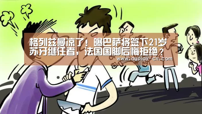 格列兹曼凉了!曝巴萨将签下21岁苏牙继任者,法国国脚后悔拒绝?‘AG直播’(图3) AG下载